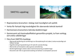 Swedtrain – en branschförening inom Teknikföretagens Branschgrupper
 Representera branschen i dialog med myndighet och politik
 Verka för fortsatt hög trovärdighet för oberoende teknisk kontroll
 Harmonisera branschens tekniska bedömningar
 Gemensamt och kostnadseffektivt genomföra projekt, ta fram verktyg
och ordna utbildningar
 Föra fram SWETICs budskap
– Oberoende besiktning och certifiering är en förutsättning för ett säkert, konkurrenskraftigt och
hållbart Sverige
– Regelförenkling kring besiktning är till nytta för svenska företag
– Oberoende och kompetens säkras genom ackreditering
– Besiktningsföretagen arbetar aktivt med harmonisering av bedömningar
– Branschen står inför en generationsväxling och behöver ny kompetent personal
3
SWETICs uppdrag
 