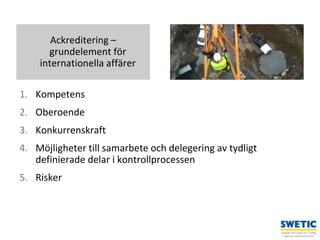 Swedtrain – en branschförening inom Teknikföretagens Branschgrupper
1. Kompetens
2. Oberoende
3. Konkurrenskraft
4. Möjligheter till samarbete och delegering av tydligt
definierade delar i kontrollprocessen
5. Risker
4
Ackreditering –
grundelement för
internationella affärer
 