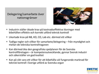 Swedtrain – en branschförening inom Teknikföretagens Branschgrupper 8
Delegering/samarbete över
nationsgränser
 Industrin ställer ökade krav på kostnadseffektiva lösningar med
bibehållen effektiv och korrekt utförd teknisk kontroll
 Likartade krav på NB, KO, CO, Lab etc. därmed ett villkor
 Tydliga regler och villkor för samarbete/delegering – från myndighet och
mellan de tekniska kontrollroganen
 Kan därmed öka den geografiska spelplanen för de Svenska
kontrollföretagen – är kompetensutvecklande, gynnar Svensk industri
och säkerställer en god kvalitet
 Kan på sikt vara ett villkor för att bibehålla väl fungerande marknad för
teknisk kontroll i Sverige utförd av Svenska organ
 