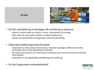 Swedtrain – en branschförening inom Teknikföretagens Branschgrupper
 Gå från ackreditering av företagen till certifiering av personer
– Riskerar urholka vikten av struktur, rutiner, instruktioner och verktyg
– Ökar risken för varierande resultat i en teknisk bedömning
– Svårare att vidmakthålla en fungerande erfarenhetsåterföring
 Olikartade bedömningsnivåer/kravbild
– Åsidosätter en rättvis konkurrenssituation, förstärker ytterligare differensen mellan
kostnadsstruktur mellan geografiska marknader
– Kan viktminska kriterier som erfarenhet, komptetens och servicenivå vid val av tekniskt
kontrollorgan
– Kostnaden för att upprätthålla ackreditering och notifiering
 En icke fungerande marknadskontroll
9
Risker
 