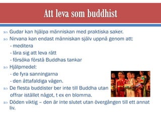    Gudar kan hjälpa människan med praktiska saker.
   Nirvana kan endast människan själv uppnå genom att:
     - meditera
     - lära sig att leva rätt
     - försöka förstå Buddhas tankar
   Hjälpmedel:
     - de fyra sanningarna
     - den åttafaldiga vägen.
   De flesta buddister ber inte till Buddha utan
     offrar istället något, t ex en blomma.
   Döden viktig – den är inte slutet utan övergången till ett annat
    liv.
 