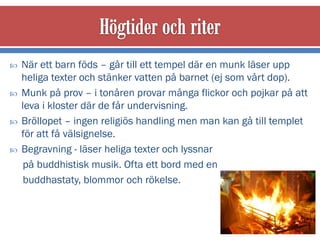    När ett barn föds – går till ett tempel där en munk läser upp
    heliga texter och stänker vatten på barnet (ej som vårt dop).
   Munk på prov – i tonåren provar många flickor och pojkar på att
    leva i kloster där de får undervisning.
   Bröllopet – ingen religiös handling men man kan gå till templet
    för att få välsignelse.
   Begravning - läser heliga texter och lyssnar
     på buddhistisk musik. Ofta ett bord med en
     buddhastaty, blommor och rökelse.
 