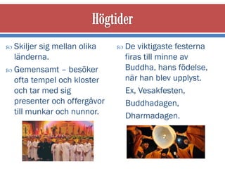  Skiljersig mellan olika     De viktigaste festerna
  länderna.                   firas till minne av
 Gemensamt – besöker         Buddha, hans födelse,
  ofta tempel och kloster     när han blev upplyst.
  och tar med sig             Ex, Vesakfesten,
  presenter och offergåvor    Buddhadagen,
  till munkar och nunnor.     Dharmadagen.
 
