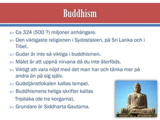  Ca 324 (500 ?) miljoner anhängare.
 Den viktigaste religionen i Sydostasien, på Sri Lanka och i
  Tibet.
 Gudar är inte så viktiga i buddhismen.
 Målet är att uppnå nirvana då du inte återföds.
 Viktigt att vara nöjd med det man har och tänka mer på
  andra än på sig själv.
 Gudstjänstlokalen kallas tempel.
 Buddhismens heliga skrifter kallas
  Tripitaka (de tre korgarna).
 Grundare är Siddharta Gautama.
 