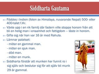    Föddes i Indien (foten av Himalaya, nuvarande Nepal) 500- eller
    400-talet f.Kr.
   Växte upp i en rik familj där fadern ville stoppa honom från att
    bli en helig man i ensamhet och fattigdom – låste in honom.
   Gifte sig när han var 16 år med Rahula.
   Lämnar palatset:
    - möter en gammal man.
    - möter en sjuk man.
    - död man.
    - möter en munk.
   Siddharta förstår att munken har funnit ro i
    sig själv och beslutar sig för att själv bli munk
    29 år gammal.
 