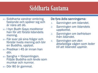    Siddharta vandrar omkring,       De fyra ädla sanningarna:
    fastande och späker sig och      1. Sanningen om lidandet.
    är nära att dö.                  2. Sanningen om lidandets
   I byn Budh Gaya mediterar            uppkomst.
    han för att förstå lidandets     3. Sanningen om befrielsen
    mening.                              från lidandet.
   Får svar på sina frågor och      4. Sanningen om den
    förstår livets mening och blir       åttafaldiga vägen som leder
    en Buddha, upplyst.                  till att lidandet upphör.
   Predikar i 45 år innan han
    dör.
   Sangha = församlingen.
    Följde Buddha och levde som
    munkar och nunnor.
   Dör 80 år gammal.
 