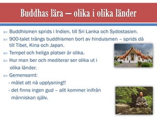   Buddhismen sprids i Indien, till Sri Lanka och Sydostasien.
 900-talet trängs buddhismen bort av hinduismen – sprids då
   till Tibet, Kina och Japan.
 Tempel och heliga platser är olika.
 Hur man ber och mediterar ser olika ut i
   olika länder.
 Gemensamt:
  - målet att nå upplysning!!
  - det finns ingen gud – allt kommer inifrån
    människan själv.
 