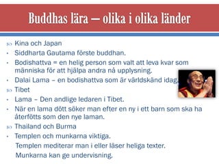    Kina och Japan
•   Siddharta Gautama förste buddhan.
•   Bodishattva = en helig person som valt att leva kvar som
    människa för att hjälpa andra nå upplysning.
•   Dalai Lama – en bodishattva som är världskänd idag.
   Tibet
•   Lama – Den andlige ledaren i Tibet.
•   När en lama dött söker man efter en ny i ett barn som ska ha
    återfötts som den nye laman.
   Thailand och Burma
•   Templen och munkarna viktiga.
    Templen mediterar man i eller läser heliga texter.
    Munkarna kan ge undervisning.
 