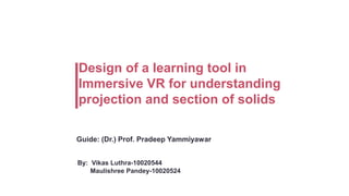 Design of a learning tool in
Immersive VR for understanding
projection and section of solids
Guide: (Dr.) Prof. Pradeep Yammiyawar
By: Vikas Luthra-10020544
Maulishree Pandey-10020524

 