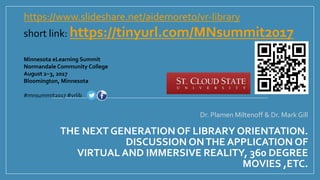 THE NEXT GENERATION OF LIBRARY ORIENTATION.
DISCUSSION ONTHE APPLICATION OF
VIRTUAL AND IMMERSIVE REALITY, 360 DEGREE
MOVIES ,ETC.
Dr. Plamen Miltenoff & Dr. Mark Gill
Minnesota eLearning Summit
Normandale Community College
August 2−3, 2017
Bloomington, Minnesota
#mnsummit2017 #vrlib
https://www.slideshare.net/aidemoreto/vr-library
short link: https://tinyurl.com/MNsummit2017
 