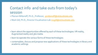 Contact info and take outs from today’s
session
• Plamen Miltenoff, Ph.D., Professor, pmiltenoff@stcloudstate.edu
• Mark Gill, Ph.D., DirectorVisualization Lab mcgill@stcloudstate.edu
• learn about the opportunities offered by each of these technologies:VR reality,
Augmented reality and 360 media
• learn to operate the various forms of these technologies
• contemplate, discuss and propose new applications of these technologies in library and
academic settings
 