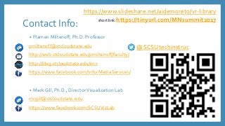 Contact Info:
• Plamen Miltenoff, Ph.D. Professor
pmiltenoff@stcloudstate.edu
http://web.stcloudstate.edu/pmiltenoff/faculty/
http://blog.stcloudstate.edu/ims
https://www.facebook.com/InforMediaServices/
• Mark Gill, Ph.D., DirectorVisualization Lab
mcgill@stcloudstate.edu
https://www.facebook.com/SCSUVizLab
@SCSUtechinstruc
https://www.slideshare.net/aidemoreto/vr-library
short link: https://tinyurl.com/MNsummit2017
 