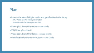 Plan
• Intro to the idea ofVR/360 media and gamification in the library
• VR /Video 360 for library orientation
• Gamification for library instruction
• Video 360 Library Orientation – case study
• VR /Video 360 – how to
• Video 360 Library Orientation – survey results
• Gamification for Library Instruction – case study
 