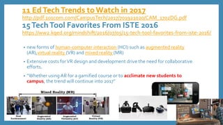 11 EdTechTrends toWatch in 2017
http://pdf.101com.com/CampusTech/2017/701921020/CAM_1702DG.pdf
15TechTool Favorites From ISTE 2016
https://ww2.kqed.org/mindshift/2016/07/05/15-tech-tool-favorites-from-iste-2016/
• new forms of human-computer interaction (HCI) such as augmented reality
(AR),virtual reality (VR) and mixed reality (MR)
• Extensive costs forVR design and development drive the need for collaborative
efforts.
• “Whether using AR for a gamified course or to acclimate new students to
campus, the trend will continue into 2017”
 