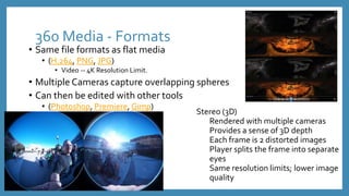 360 Media - Formats
• Same file formats as flat media
• (H.264, PNG, JPG)
• Video -- 4K Resolution Limit.
• Multiple Cameras capture overlapping spheres
• Can then be edited with other tools
• (Photoshop, Premiere, Gimp)
Stereo (3D)
Rendered with multiple cameras
Provides a sense of 3D depth
Each frame is 2 distorted images
Player splits the frame into separate
eyes
Same resolution limits; lower image
quality
 
