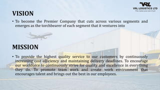VISION
• To become the Premier Company that cuts across various segments and
emerges as the torchbearer of each segment that it ventures into
MISSION
• To provide the highest quality service to our customers by continuously
increasing cost efficiency and maintaining delivery deadlines. To encourage
our workforce to continuously strive for quality and excellence in everything
they do. To promote team work and create work environment that
encourages talent and brings out the best in our employees.
 