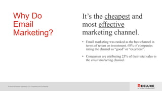 © Deluxe Enterprise Operations, LLC. Proprietary and Confidential.
Why Do
Email
Marketing?
It’s the cheapest and
most effective
marketing channel.
• Email marketing was ranked as the best channel in
terms of return on investment. 68% of companies
rating the channel as “good” or “excellent”.
• Companies are attributing 23% of their total sales to
the email marketing channel.
 