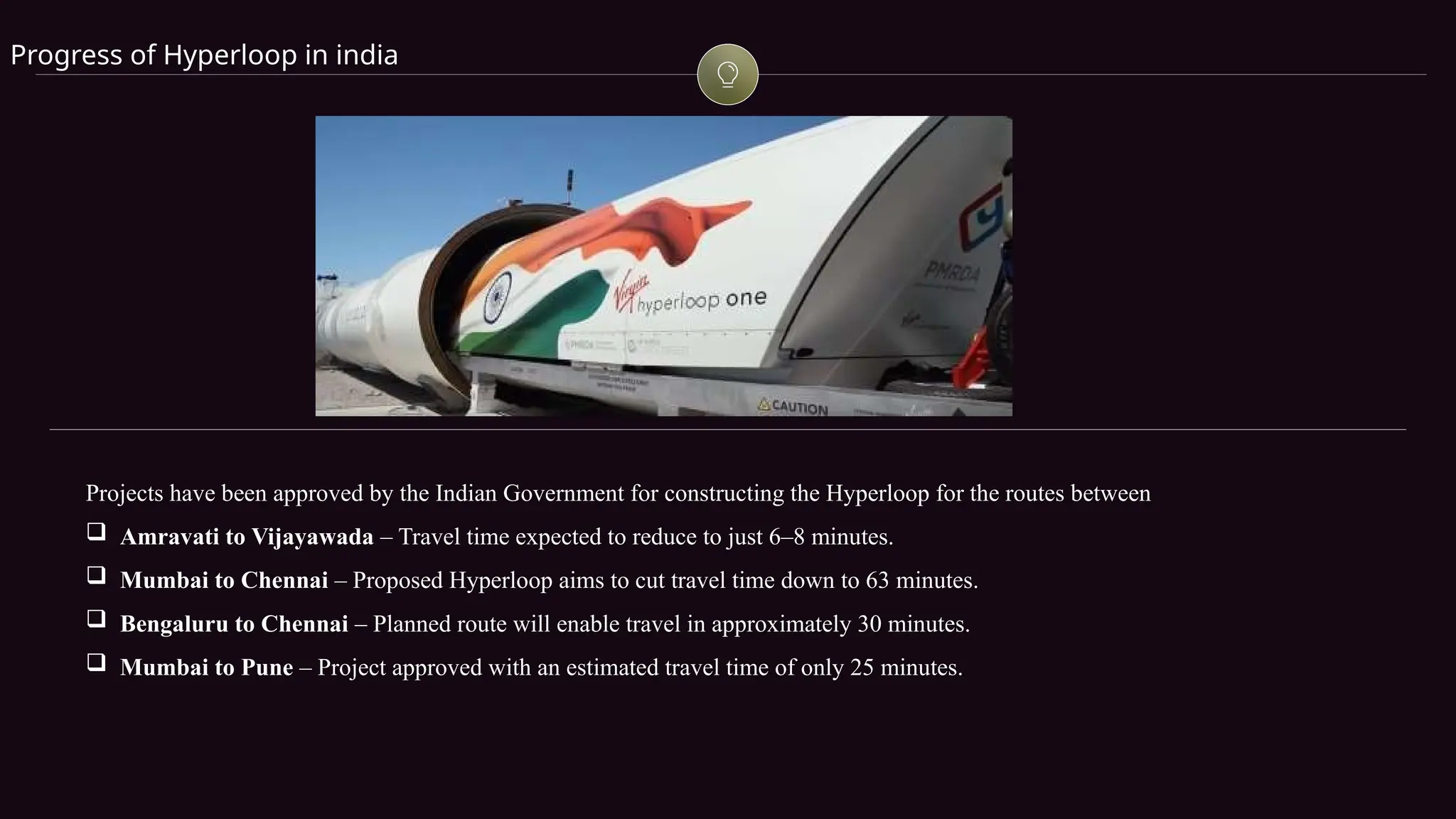 Progress of Hyperloop in india
Projects have been approved by the Indian Government for constructing the Hyperloop for the routes between
 Amravati to Vijayawada – Travel time expected to reduce to just 6–8 minutes.
 Mumbai to Chennai – Proposed Hyperloop aims to cut travel time down to 63 minutes.
 Bengaluru to Chennai – Planned route will enable travel in approximately 30 minutes.
 Mumbai to Pune – Project approved with an estimated travel time of only 25 minutes.
 