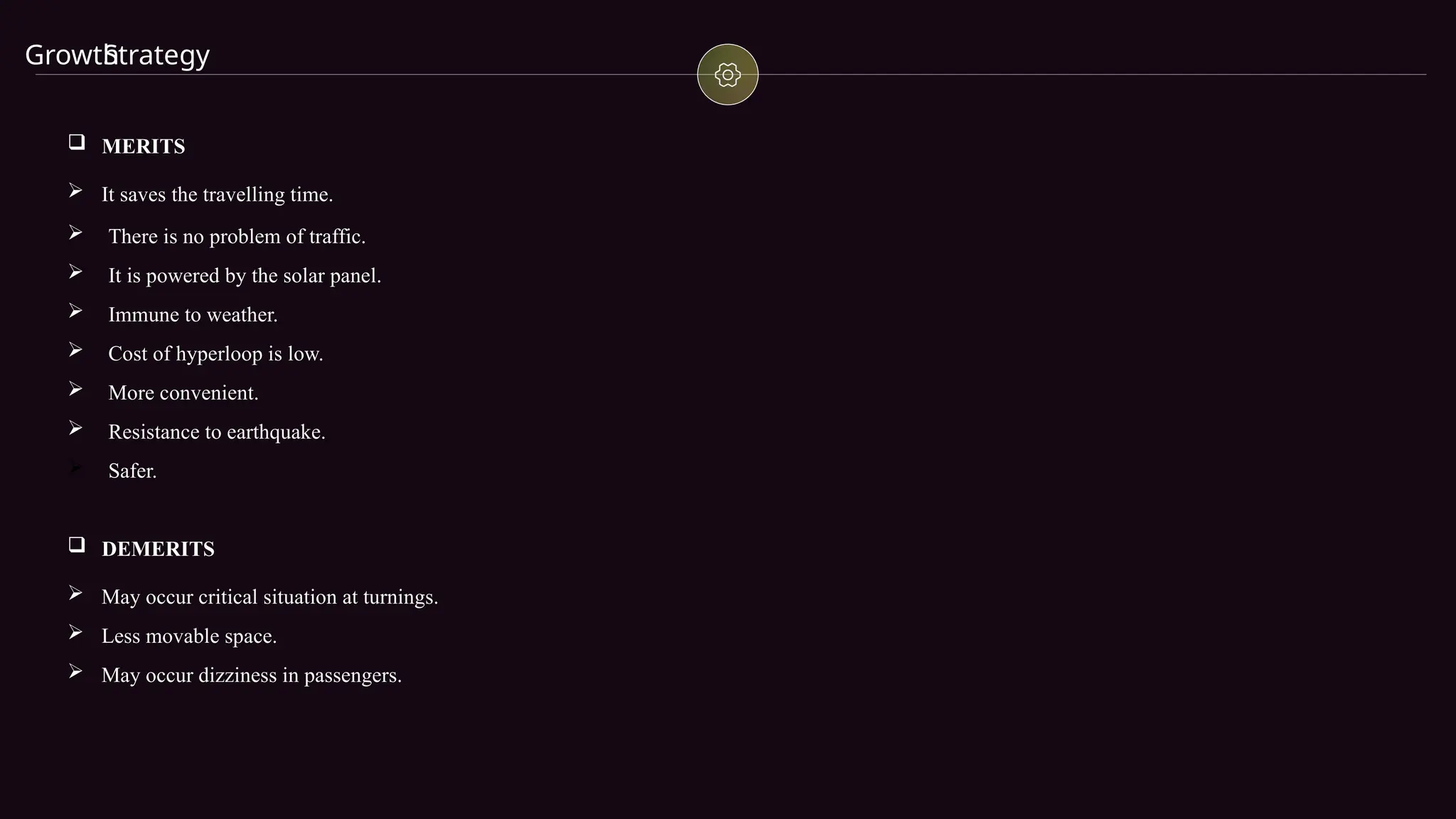 Growth
Strategy
 MERITS
 It saves the travelling time.
 There is no problem of traffic.
 It is powered by the solar panel.
 Immune to weather.
 Cost of hyperloop is low.
 More convenient.
 Resistance to earthquake.
 Safer.
 DEMERITS
 May occur critical situation at turnings.
 Less movable space.
 May occur dizziness in passengers.
 