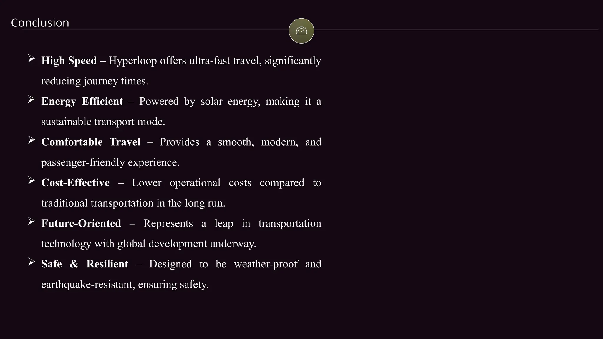 Conclusion
 High Speed – Hyperloop offers ultra-fast travel, significantly
reducing journey times.
 Energy Efficient – Powered by solar energy, making it a
sustainable transport mode.
 Comfortable Travel – Provides a smooth, modern, and
passenger-friendly experience.
 Cost-Effective – Lower operational costs compared to
traditional transportation in the long run.
 Future-Oriented – Represents a leap in transportation
technology with global development underway.
 Safe & Resilient – Designed to be weather-proof and
earthquake-resistant, ensuring safety.
 