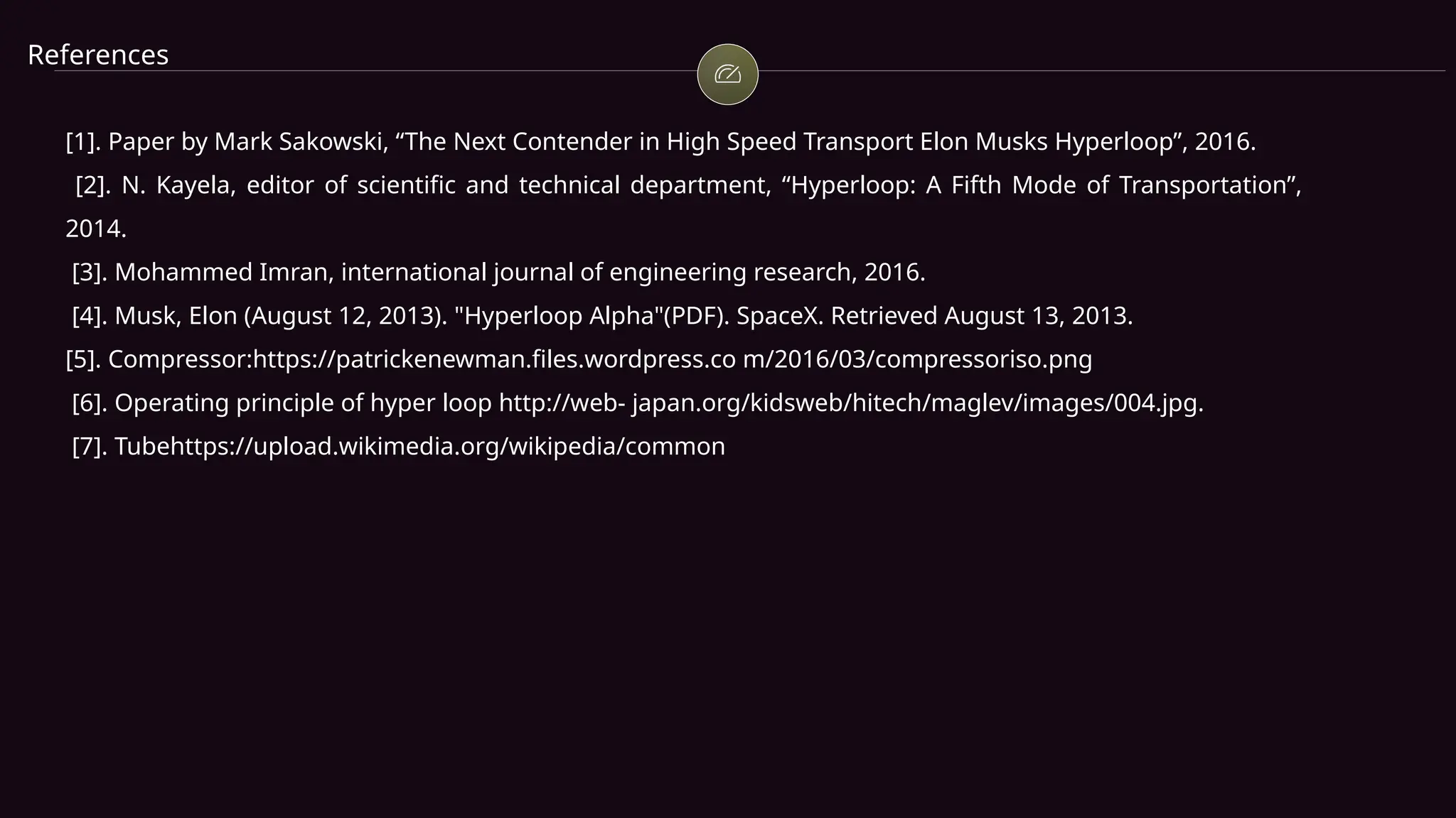 References
[1]. Paper by Mark Sakowski, “The Next Contender in High Speed Transport Elon Musks Hyperloop”, 2016.
[2]. N. Kayela, editor of scientific and technical department, “Hyperloop: A Fifth Mode of Transportation”,
2014.
[3]. Mohammed Imran, international journal of engineering research, 2016.
[4]. Musk, Elon (August 12, 2013). "Hyperloop Alpha"(PDF). SpaceX. Retrieved August 13, 2013.
[5]. Compressor:https://patrickenewman.files.wordpress.co m/2016/03/compressoriso.png
[6]. Operating principle of hyper loop http://web- japan.org/kidsweb/hitech/maglev/images/004.jpg.
[7]. Tubehttps://upload.wikimedia.org/wikipedia/common
 