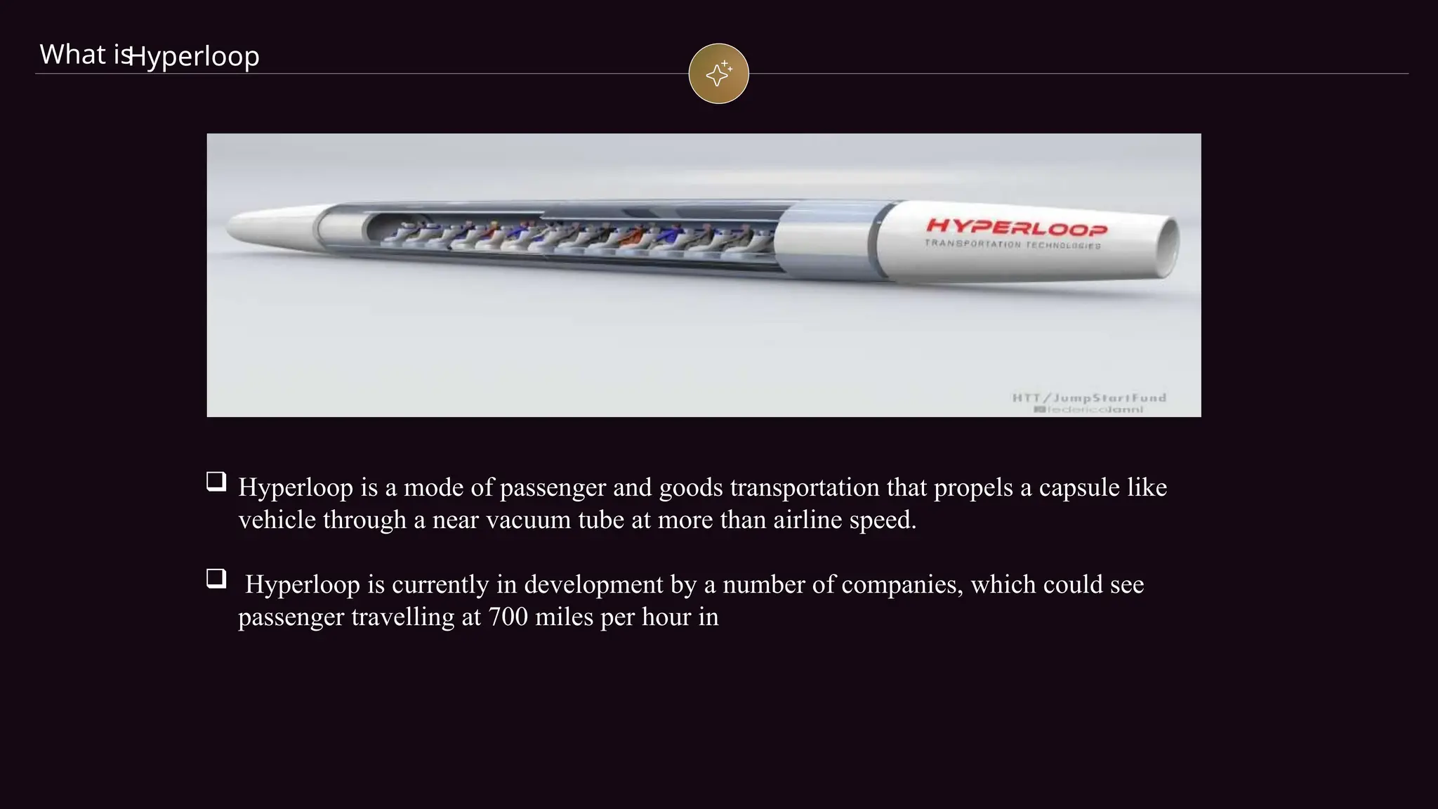 What is
Hyperloop
 Hyperloop is a mode of passenger and goods transportation that propels a capsule like
vehicle through a near vacuum tube at more than airline speed.
 Hyperloop is currently in development by a number of companies, which could see
passenger travelling at 700 miles per hour in
 