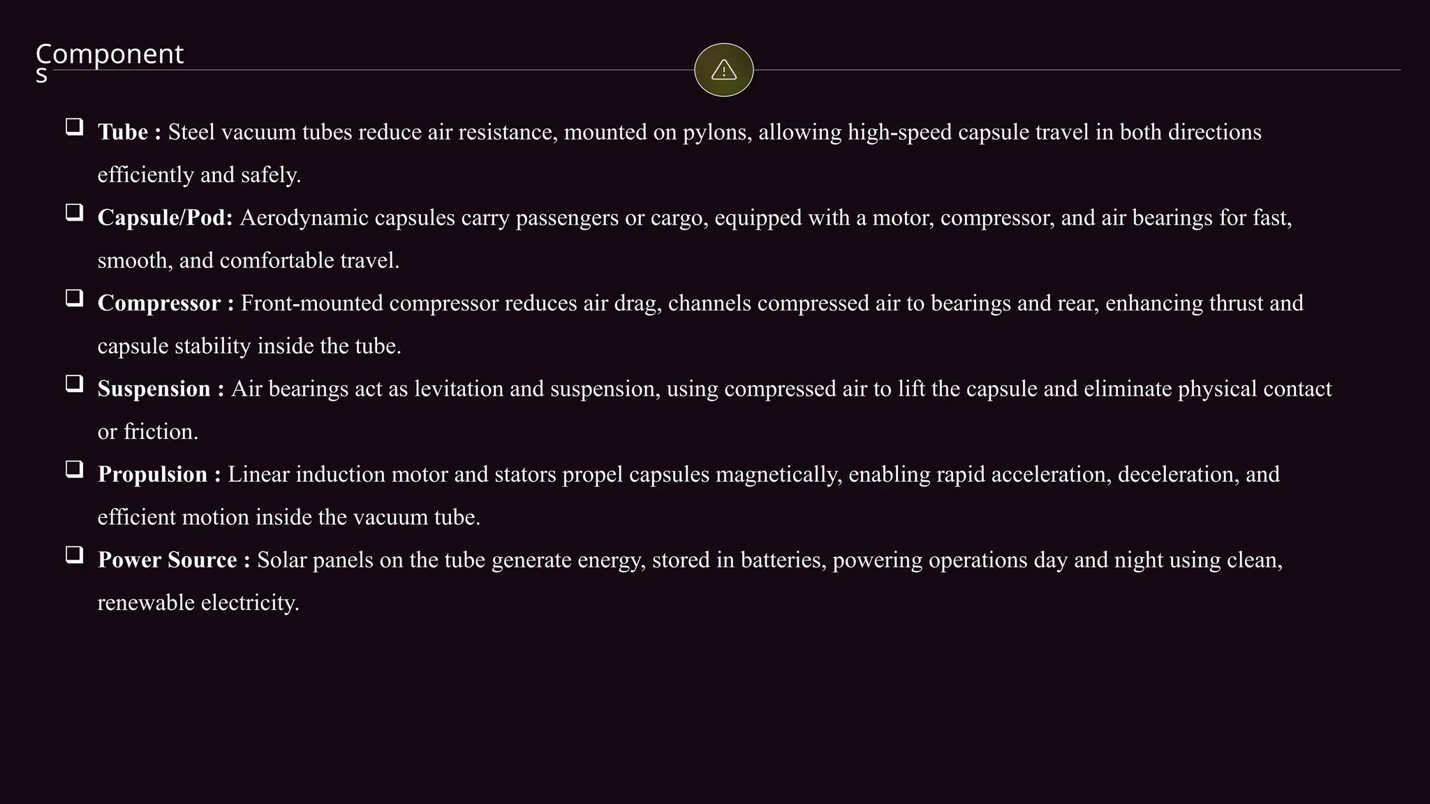 Component
s
 Tube : Steel vacuum tubes reduce air resistance, mounted on pylons, allowing high-speed capsule travel in both directions
efficiently and safely.
 Capsule/Pod: Aerodynamic capsules carry passengers or cargo, equipped with a motor, compressor, and air bearings for fast,
smooth, and comfortable travel.
 Compressor : Front-mounted compressor reduces air drag, channels compressed air to bearings and rear, enhancing thrust and
capsule stability inside the tube.
 Suspension : Air bearings act as levitation and suspension, using compressed air to lift the capsule and eliminate physical contact
or friction.
 Propulsion : Linear induction motor and stators propel capsules magnetically, enabling rapid acceleration, deceleration, and
efficient motion inside the vacuum tube.
 Power Source : Solar panels on the tube generate energy, stored in batteries, powering operations day and night using clean,
renewable electricity.
 