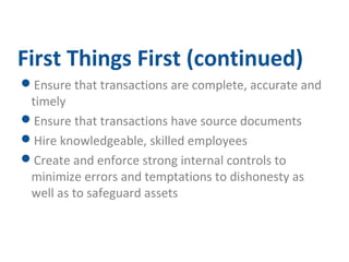 First Things First (continued) 
Ensure that transactions are complete, accurate and 
timely 
Ensure that transactions have source documents 
Hire knowledgeable, skilled employees 
Create and enforce strong internal controls to 
minimize errors and temptations to dishonesty as 
well as to safeguard assets 
 