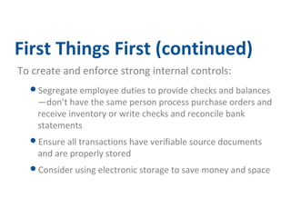 First Things First (continued) 
To create and enforce strong internal controls: 
Segregate employee duties to provide checks and balances 
—don’t have the same person process purchase orders and 
receive inventory or write checks and reconcile bank 
statements 
Ensure all transactions have verifiable source documents 
and are properly stored 
Consider using electronic storage to save money and space 
 