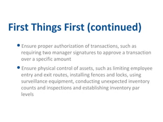 First Things First (continued) 
Ensure proper authorization of transactions, such as 
requiring two manager signatures to approve a transaction 
over a specific amount 
Ensure physical control of assets, such as limiting employee 
entry and exit routes, installing fences and locks, using 
surveillance equipment, conducting unexpected inventory 
counts and inspections and establishing inventory par 
levels 
 