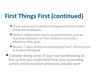 First Things First (continued) 
Check references or perform background checks before 
hiring new employees 
Perform independent checks on performance, such as 
requiring employees to take vacations and using a 
substitute while gone 
Review “7 Signs of Internal Accounting Fraud” article at end 
of Student Workbook 
Consider doing some of your own bookkeeping at 
first so that you understand how your accounting 
system and transaction processes actually work 
 