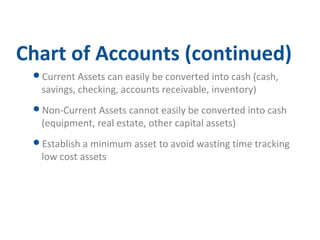 Chart of Accounts (continued) 
Current Assets can easily be converted into cash (cash, 
savings, checking, accounts receivable, inventory) 
Non-Current Assets cannot easily be converted into cash 
(equipment, real estate, other capital assets) 
Establish a minimum asset to avoid wasting time tracking 
low cost assets 
 
