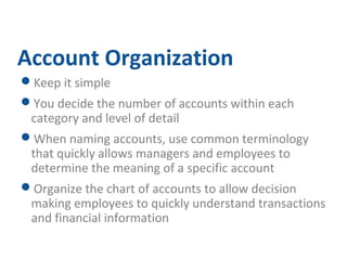 Account Organization 
Keep it simple 
You decide the number of accounts within each 
category and level of detail 
When naming accounts, use common terminology 
that quickly allows managers and employees to 
determine the meaning of a specific account 
Organize the chart of accounts to allow decision 
making employees to quickly understand transactions 
and financial information 
 