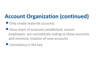 Account Organization (continued) 
Only create material accounts 
Once chart of accounts established, ensure 
employees are consistently coding to these accounts 
and minimize creation of new accounts 
Consistency is the key 
 