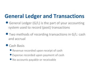 General Ledger and Transactions 
General Ledger (G/L) is the part of your accounting 
system used to record (post) transactions 
Two methods of recording transactions in G/L: cash 
and accrual 
Cash Basis 
Revenue recorded upon receipt of cash 
Expense recorded upon payment of cash 
No accounts payable or receivable 
 