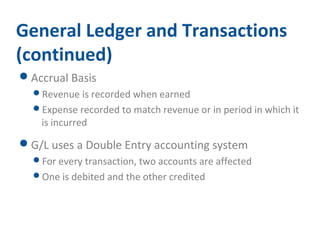 General Ledger and Transactions 
(continued) 
Accrual Basis 
Revenue is recorded when earned 
Expense recorded to match revenue or in period in which it 
is incurred 
G/L uses a Double Entry accounting system 
For every transaction, two accounts are affected 
One is debited and the other credited 
 