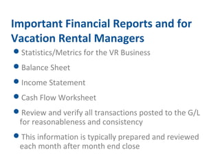 Important Financial Reports and for 
Vacation Rental Managers 
Statistics/Metrics for the VR Business 
Balance Sheet 
Income Statement 
Cash Flow Worksheet 
Review and verify all transactions posted to the G/L 
for reasonableness and consistency 
This information is typically prepared and reviewed 
each month after month end close 
 