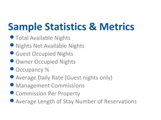 Sample Statistics & Metrics 
Total Available Nights 
Nights Net Available Nights 
Guest Occupied Nights 
Owner Occupied Nights 
Occupancy % 
Average Daily Rate (Guest nights only) 
Management Commissions 
Commission Per Property 
Average Length of Stay Number of Reservations 
 