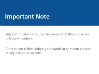 Important Note 
Any commission rates used in examples in this course are 
arbitrary numbers. 
They do not reflect industry standards or common practice 
in any particular locality. 
 