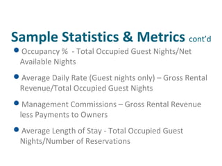 Sample Statistics & Metrics cont’d 
Occupancy % - Total Occupied Guest Nights/Net 
Available Nights 
Average Daily Rate (Guest nights only) – Gross Rental 
Revenue/Total Occupied Guest Nights 
Management Commissions – Gross Rental Revenue 
less Payments to Owners 
Average Length of Stay - Total Occupied Guest 
Nights/Number of Reservations 
 