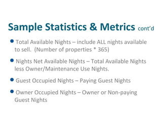 Sample Statistics & Metrics cont’d 
Total Available Nights – include ALL nights available 
to sell. (Number of properties * 365) 
Nights Net Available Nights – Total Available Nights 
less Owner/Maintenance Use Nights. 
Guest Occupied Nights – Paying Guest Nights 
Owner Occupied Nights – Owner or Non-paying 
Guest Nights 
 