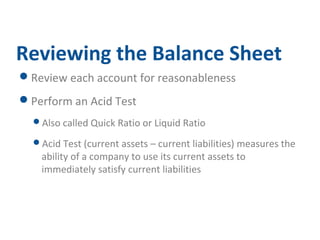 Reviewing the Balance Sheet 
Review each account for reasonableness 
Perform an Acid Test 
Also called Quick Ratio or Liquid Ratio 
Acid Test (current assets – current liabilities) measures the 
ability of a company to use its current assets to 
immediately satisfy current liabilities 
 