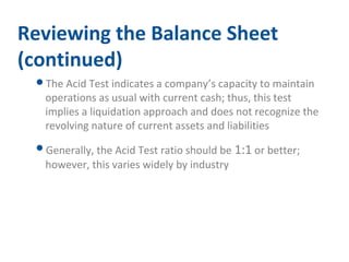 Reviewing the Balance Sheet 
(continued) 
The Acid Test indicates a company’s capacity to maintain 
operations as usual with current cash; thus, this test 
implies a liquidation approach and does not recognize the 
revolving nature of current assets and liabilities 
Generally, the Acid Test ratio should be 1:1 or better; 
however, this varies widely by industry 
 