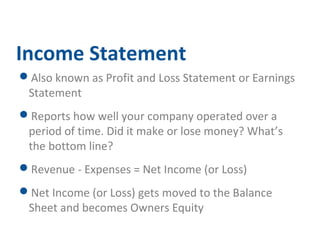 Income Statement 
Also known as Profit and Loss Statement or Earnings 
Statement 
Reports how well your company operated over a 
period of time. Did it make or lose money? What’s 
the bottom line? 
Revenue - Expenses = Net Income (or Loss) 
Net Income (or Loss) gets moved to the Balance 
Sheet and becomes Owners Equity 
 
