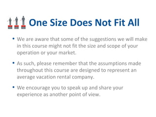 One Size Does Not Fit All 
• We are aware that some of the suggestions we will make 
in this course might not fit the size and scope of your 
operation or your market. 
• As such, please remember that the assumptions made 
throughout this course are designed to represent an 
average vacation rental company. 
• We encourage you to speak up and share your 
experience as another point of view. 
 