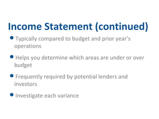 Income Statement (continued) 
Typically compared to budget and prior year’s 
operations 
Helps you determine which areas are under or over 
budget 
Frequently required by potential lenders and 
investors 
Investigate each variance 
 