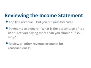 Reviewing the Income Statement 
Top line revenue—Did you hit your forecast? 
Payments to owners—What is the percentage of top 
line? Are you paying more than you should? If so, 
why? 
Review all other revenue accounts for 
reasonableness 
 