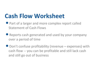 Cash Flow Worksheet 
Part of a larger and more complex report called 
Statement of Cash Flows 
Reports cash generated and used by your company 
over a period of time 
Don’t confuse profitability (revenue – expenses) with 
cash flow -- you can be profitable and still lack cash 
and still go out of business 
 