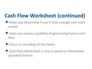 Cash Flow Worksheet (continued) 
Helps you determine if you’ll have enough cash each 
month 
Helps you assess capability of generating future cash 
flow 
Focus on including all line items 
Cash Flow Worksheet is only as good as information 
provided therein 
 