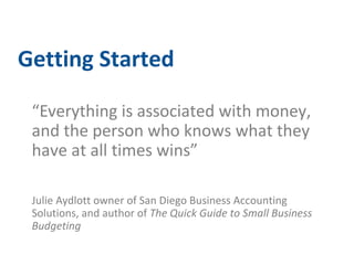 Getting Started 
“Everything is associated with money, 
and the person who knows what they 
have at all times wins” 
Julie Aydlott owner of San Diego Business Accounting 
Solutions, and author of The Quick Guide to Small Business 
Budgeting 
 